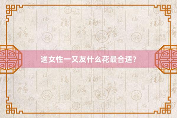 送女性一又友什么花最合适？